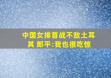 中国女排首战不敌土耳其 郎平:我也很吃惊